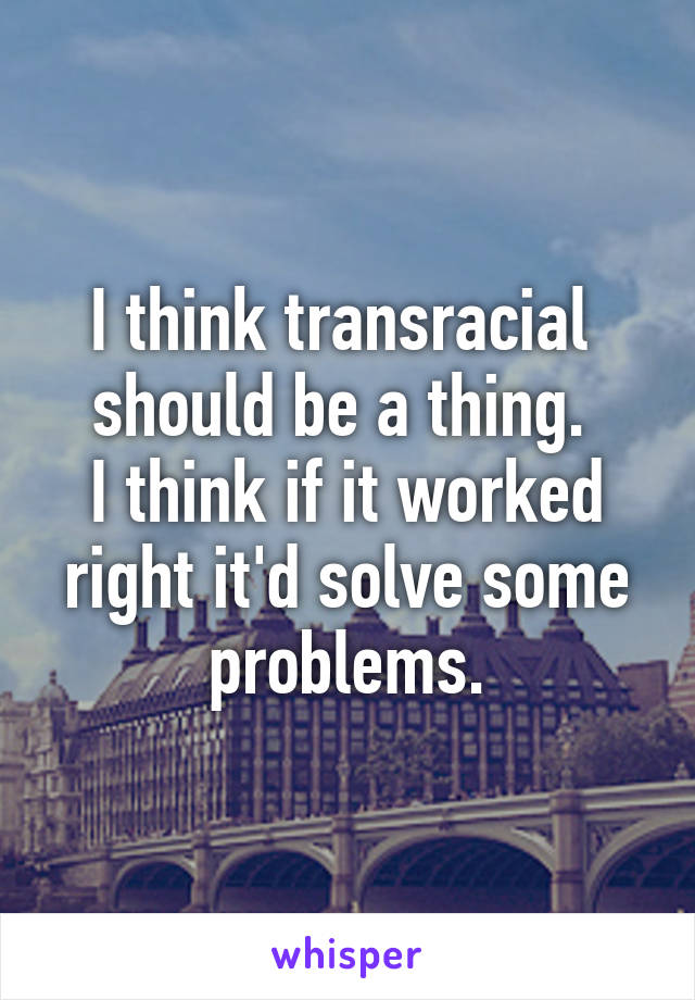 I think transracial  should be a thing. 
I think if it worked right it'd solve some problems.