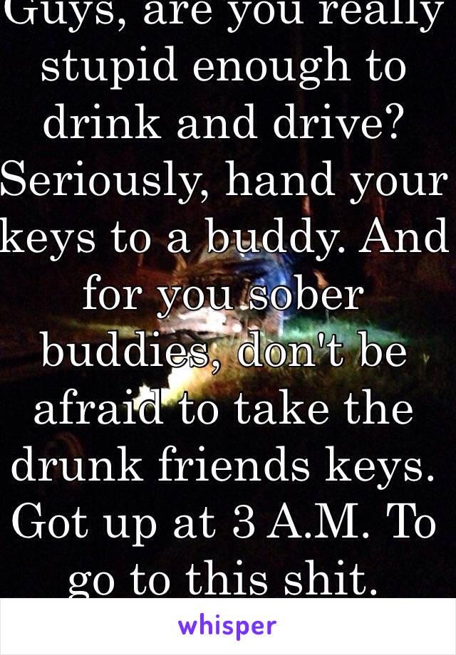 Guys, are you really stupid enough to drink and drive? Seriously, hand your keys to a buddy. And for you sober buddies, don't be afraid to take the drunk friends keys. Got up at 3 A.M. To go to this shit. 