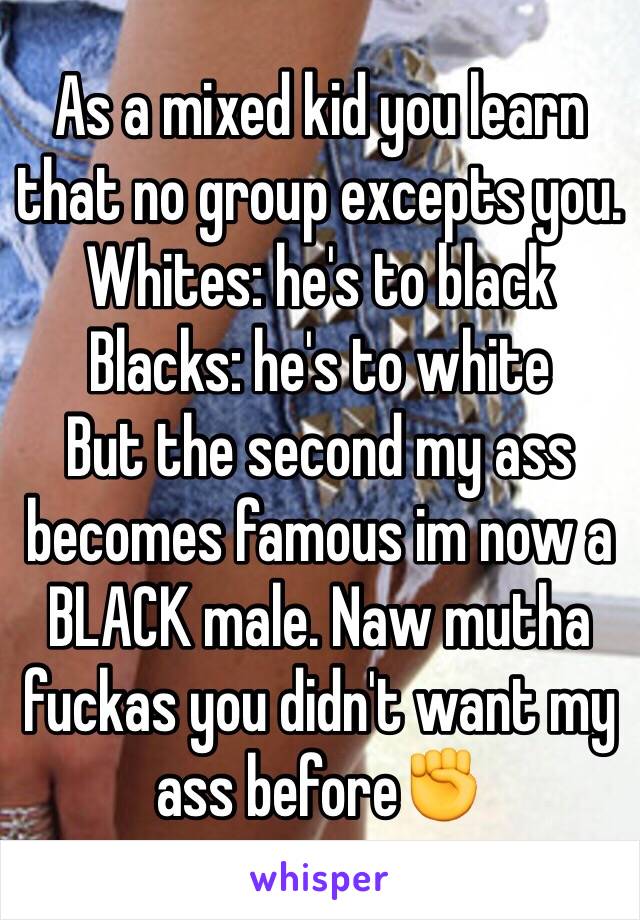 As a mixed kid you learn that no group excepts you.
Whites: he's to black
Blacks: he's to white 
But the second my ass becomes famous im now a BLACK male. Naw mutha fuckas you didn't want my ass before✊