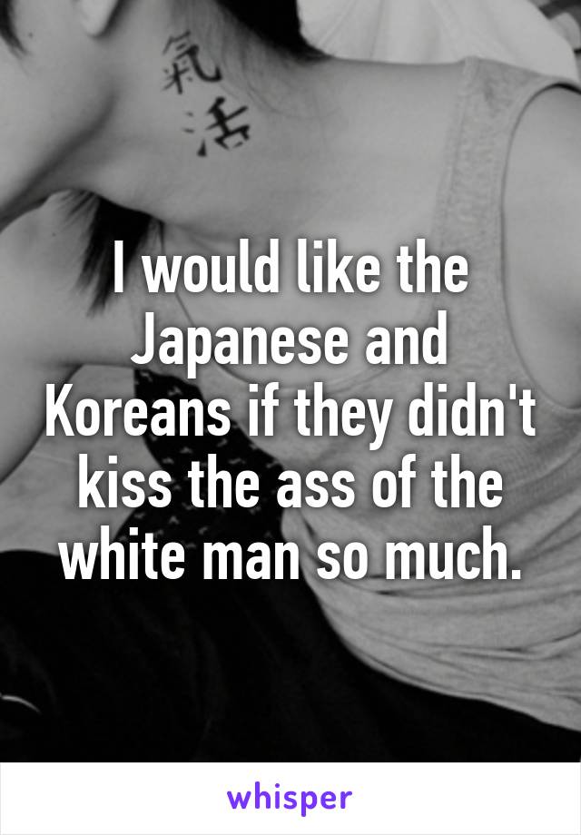 I would like the Japanese and Koreans if they didn't kiss the ass of the white man so much.