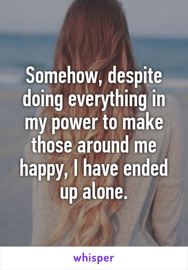 Somehow, despite doing everything in my power to make those around me happy, I have ended up alone.