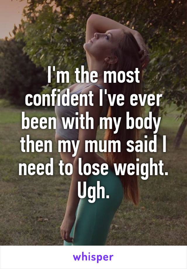 I'm the most confident I've ever been with my body 
then my mum said I need to lose weight.
Ugh.