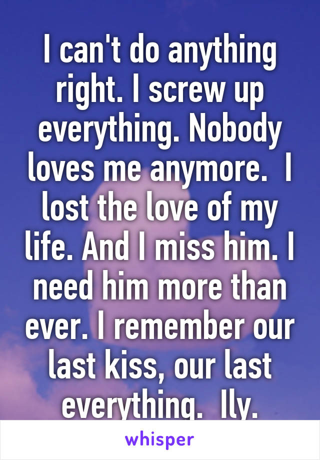 I can't do anything right. I screw up everything. Nobody loves me anymore.  I lost the love of my life. And I miss him. I need him more than ever. I remember our last kiss, our last everything.  Ily.