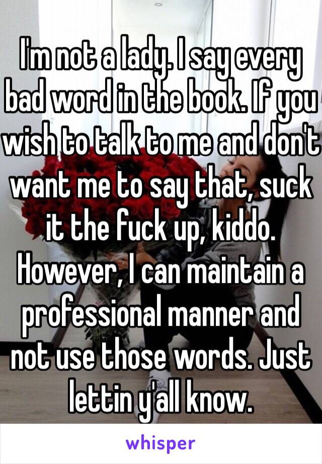 I'm not a lady. I say every bad word in the book. If you wish to talk to me and don't want me to say that, suck it the fuck up, kiddo. However, I can maintain a professional manner and not use those words. Just lettin y'all know. 