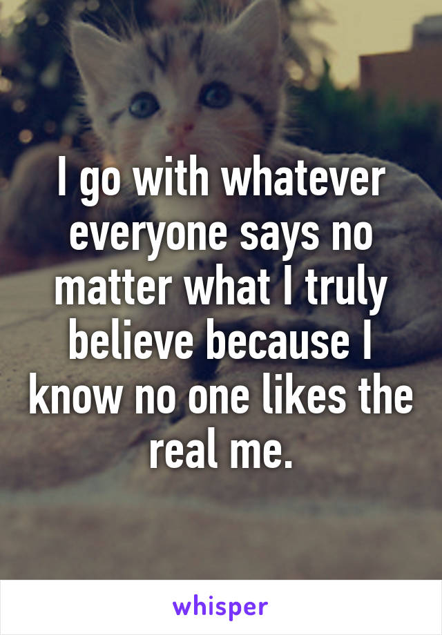 I go with whatever everyone says no matter what I truly believe because I know no one likes the real me.