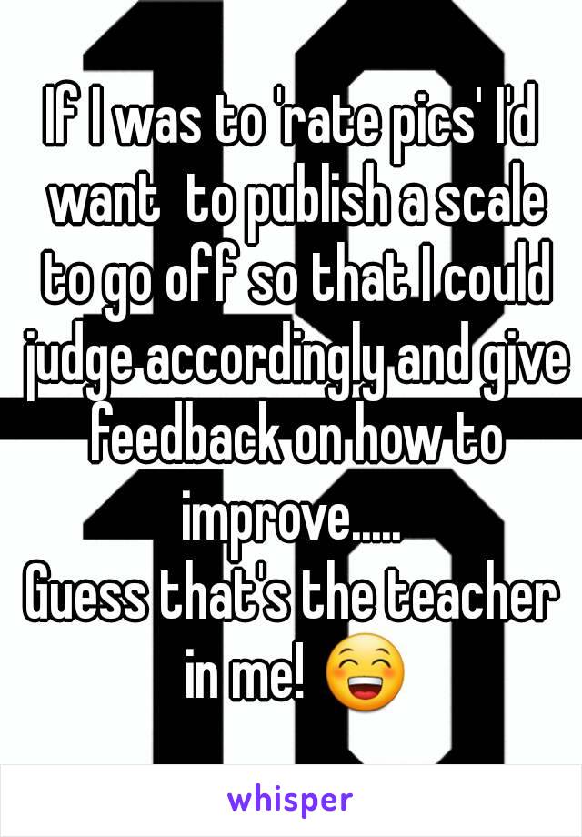 If I was to 'rate pics' I'd want  to publish a scale to go off so that I could judge accordingly and give feedback on how to improve..... 
Guess that's the teacher in me! 😁
