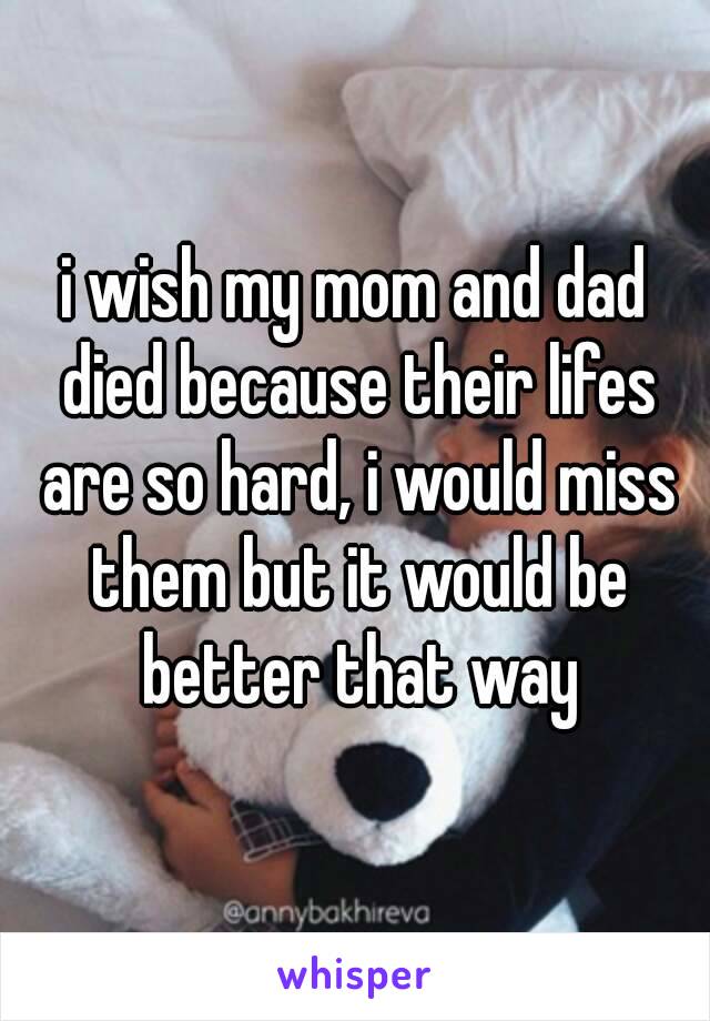 i wish my mom and dad died because their lifes are so hard, i would miss them but it would be better that way