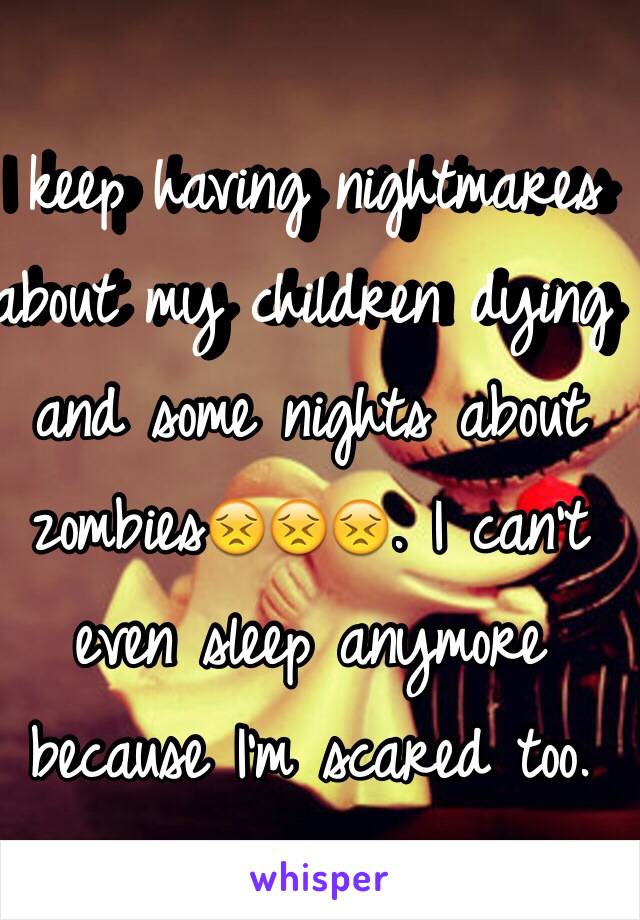 I keep having nightmares about my children dying and some nights about zombies😣😣😣. I can't even sleep anymore because I'm scared too.