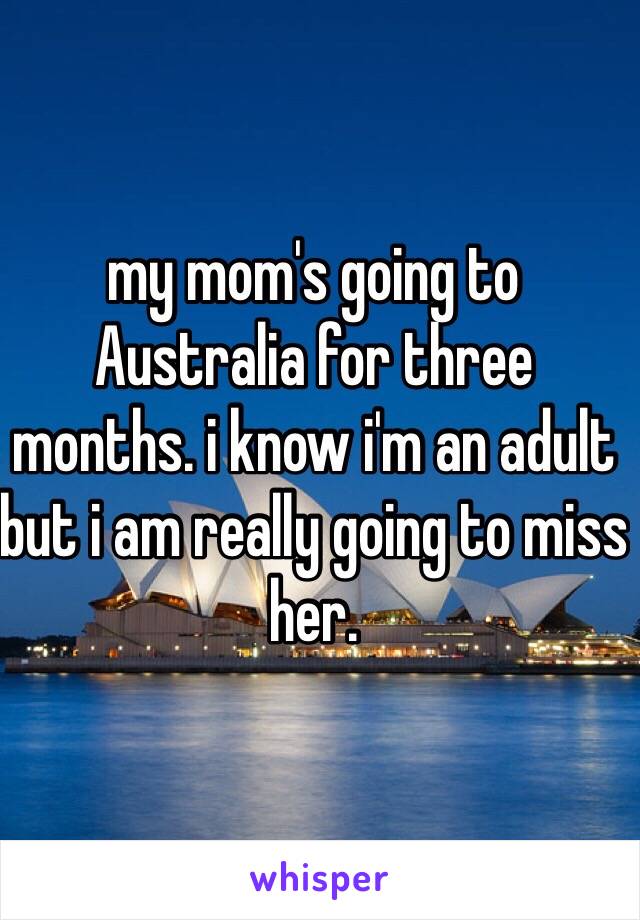 my mom's going to Australia for three months. i know i'm an adult but i am really going to miss her.