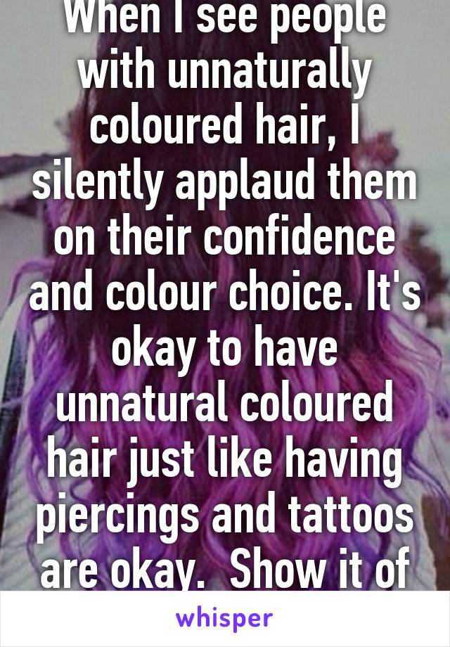 When I see people with unnaturally coloured hair, I silently applaud them on their confidence and colour choice. It's okay to have unnatural coloured hair just like having piercings and tattoos are okay.  Show it of with pride :)