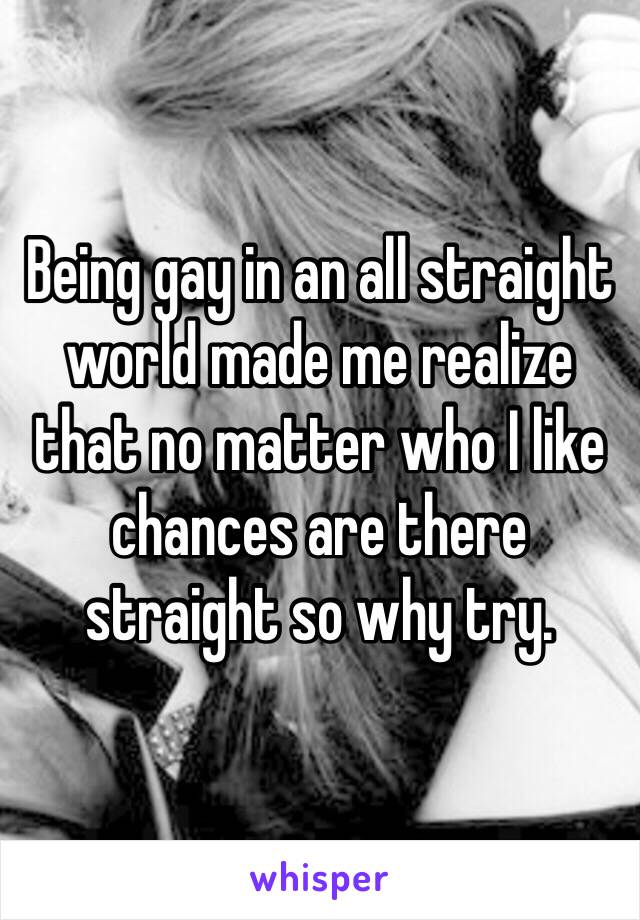 Being gay in an all straight world made me realize that no matter who I like chances are there straight so why try. 