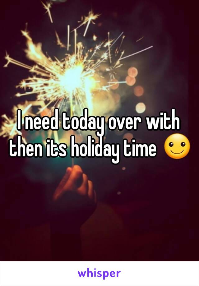 I need today over with then its holiday time ☺