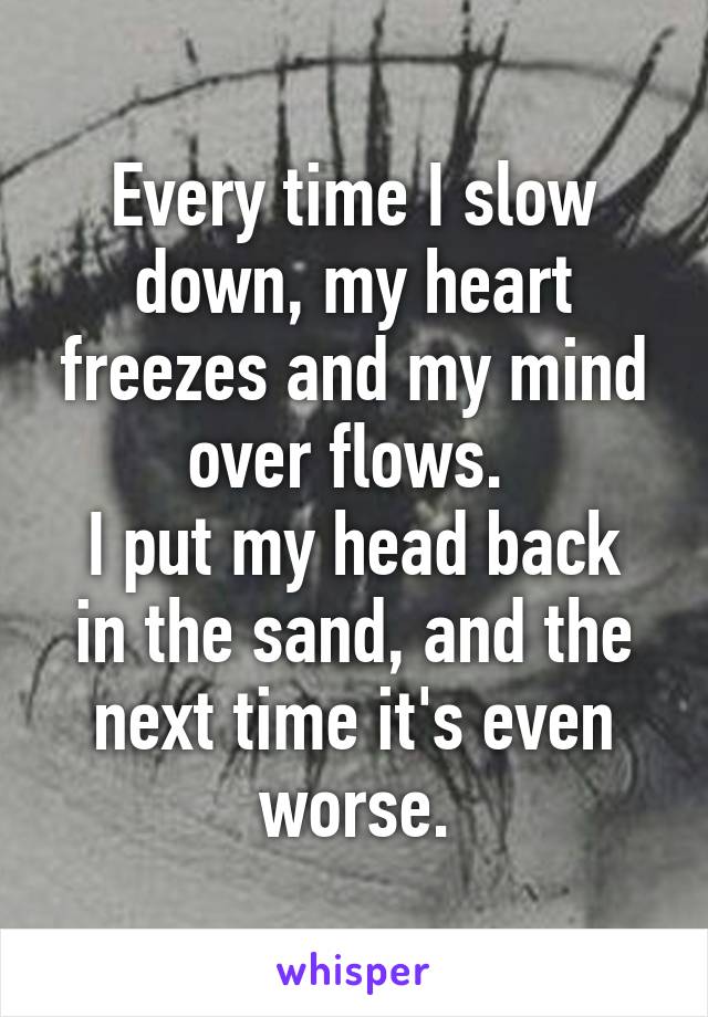 Every time I slow down, my heart freezes and my mind over flows. 
I put my head back in the sand, and the next time it's even worse.