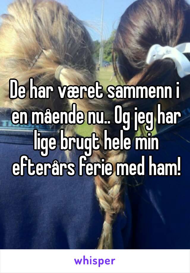 De har været sammenn i en mående nu.. Og jeg har lige brugt hele min efterårs ferie med ham!
