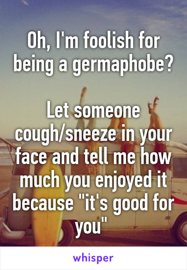 Oh, I'm foolish for being a germaphobe? 
Let someone cough/sneeze in your face and tell me how much you enjoyed it because "it's good for you" 