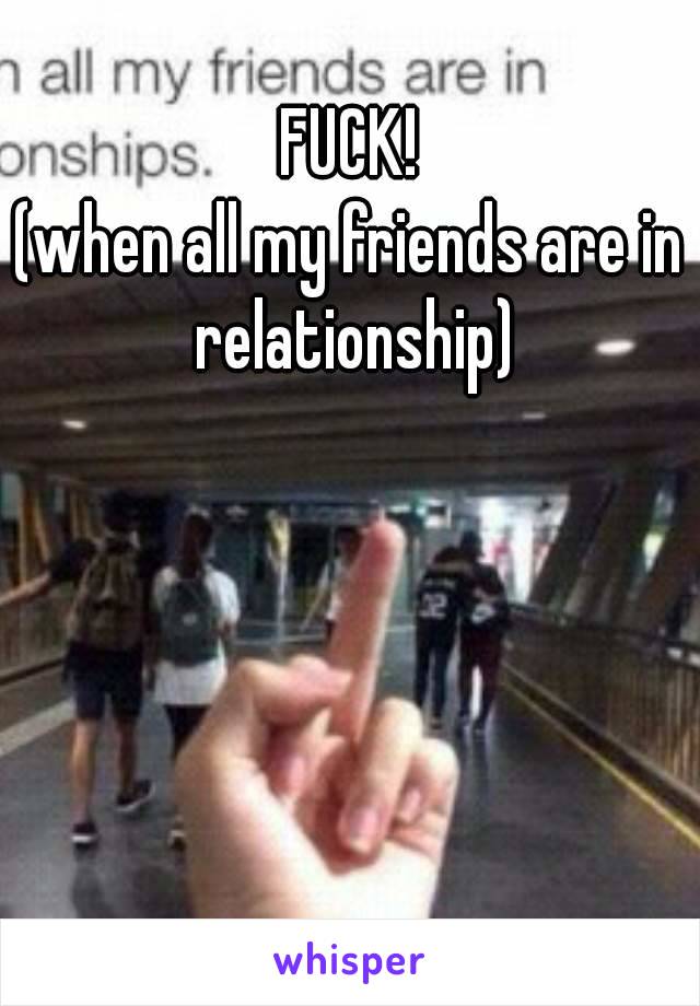 FUCK!
(when all my friends are in relationship)