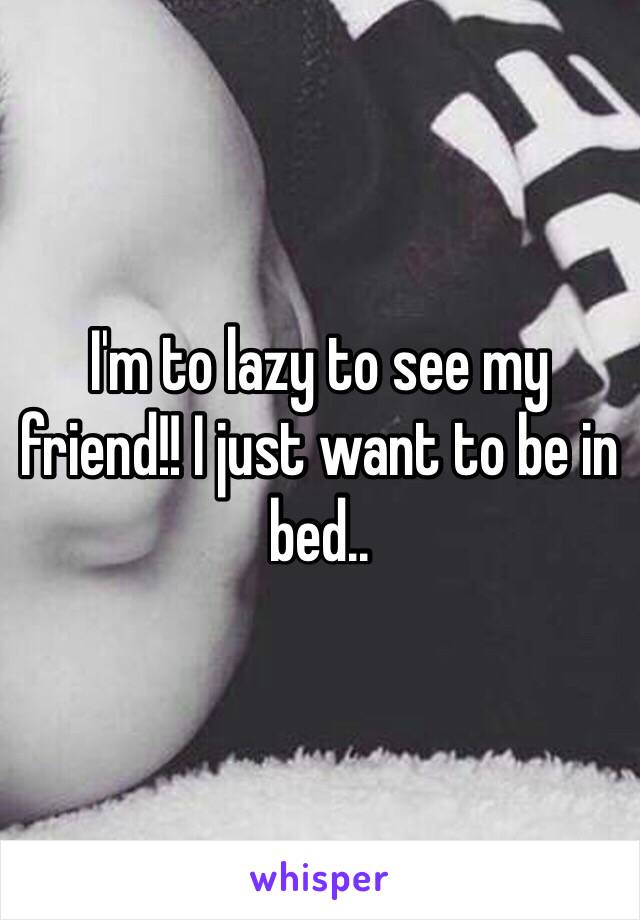 I'm to lazy to see my friend!! I just want to be in bed.. 