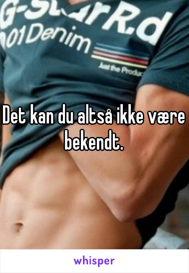 Det kan du altså ikke være bekendt. 