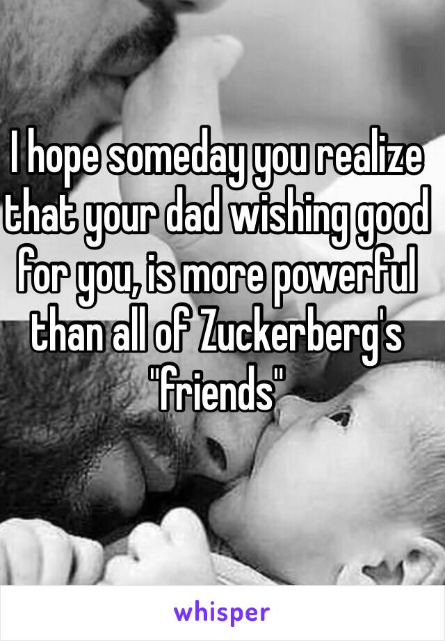 I hope someday you realize that your dad wishing good for you, is more powerful than all of Zuckerberg's "friends" 