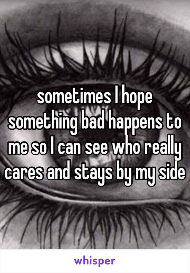 sometimes I hope something bad happens to me so I can see who really cares and stays by my side