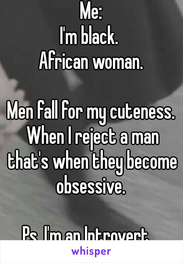 Me:
I'm black. 
African woman.

Men fall for my cuteness. When I reject a man that's when they become obsessive. 

Ps. I'm an Introvert.  

