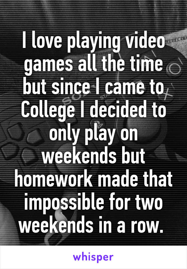 I love playing video games all the time but since I came to College I decided to only play on weekends but homework made that impossible for two weekends in a row. 