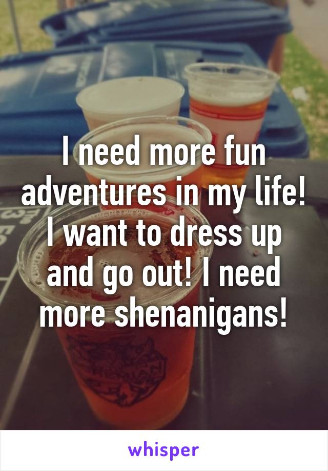 I need more fun adventures in my life! I want to dress up and go out! I need more shenanigans!