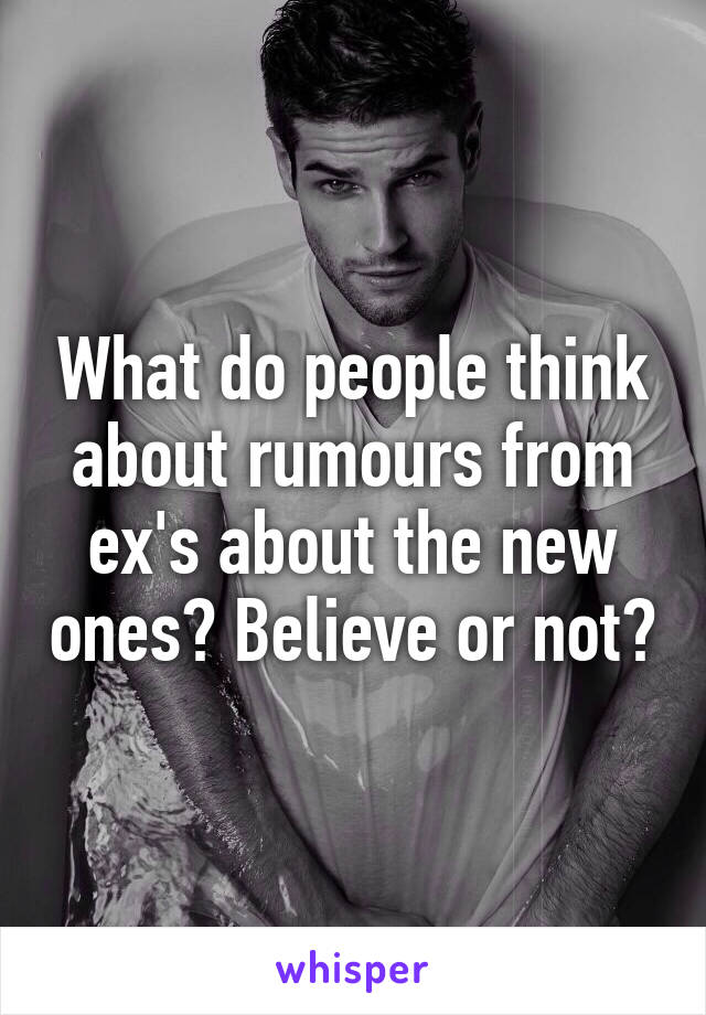 What do people think about rumours from ex's about the new ones? Believe or not?