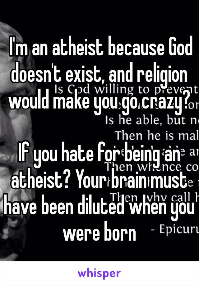  I'm an atheist because God doesn't exist, and religion would make you go crazy?

If you hate for being an atheist? Your brain must have been diluted when you were born