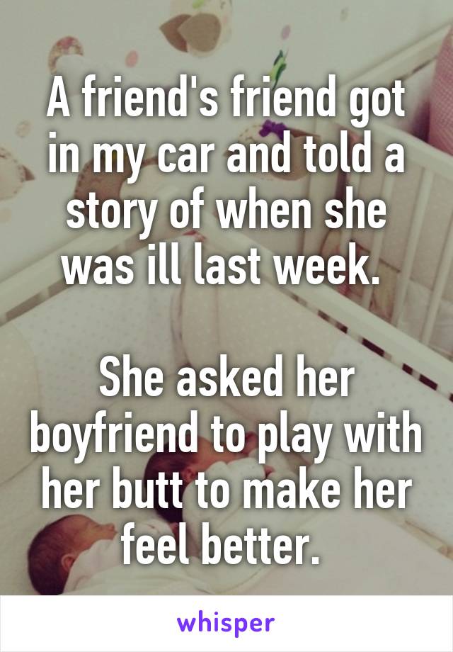 A friend's friend got in my car and told a story of when she was ill last week. 

She asked her boyfriend to play with her butt to make her feel better. 