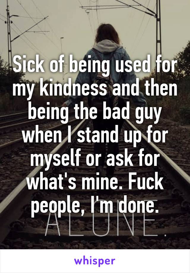 Sick of being used for my kindness and then being the bad guy when I stand up for myself or ask for what's mine. Fuck people, I'm done.