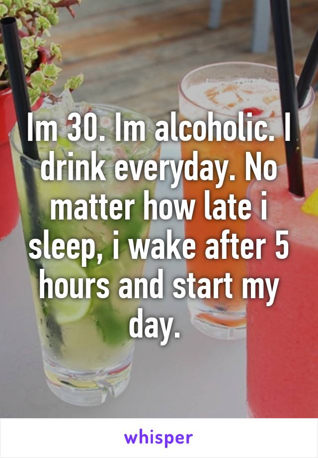 Im 30. Im alcoholic. I drink everyday. No matter how late i sleep, i wake after 5 hours and start my day. 