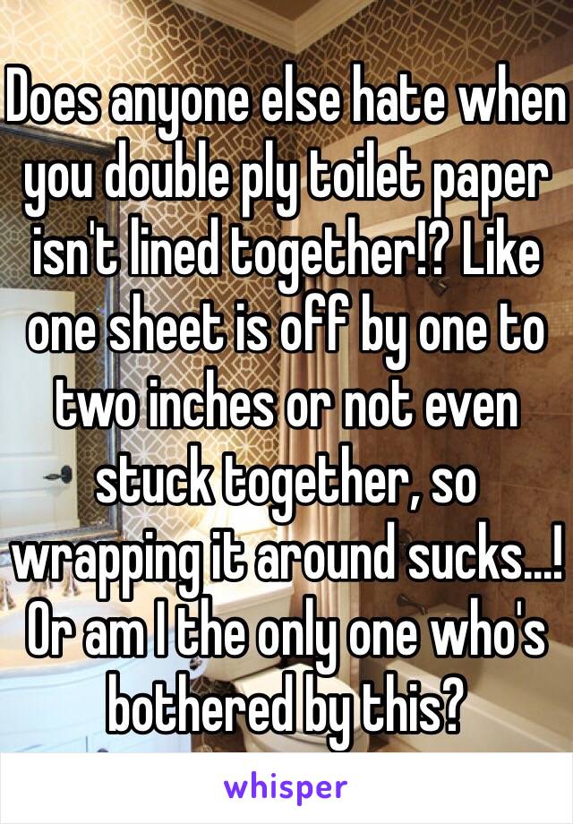 Does anyone else hate when you double ply toilet paper isn't lined together!? Like one sheet is off by one to two inches or not even stuck together, so wrapping it around sucks...! Or am I the only one who's bothered by this? 