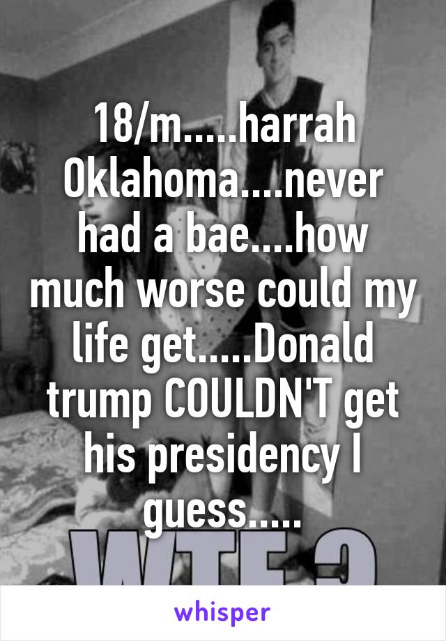 18/m.....harrah Oklahoma....never had a bae....how much worse could my life get.....Donald trump COULDN'T get his presidency I guess.....