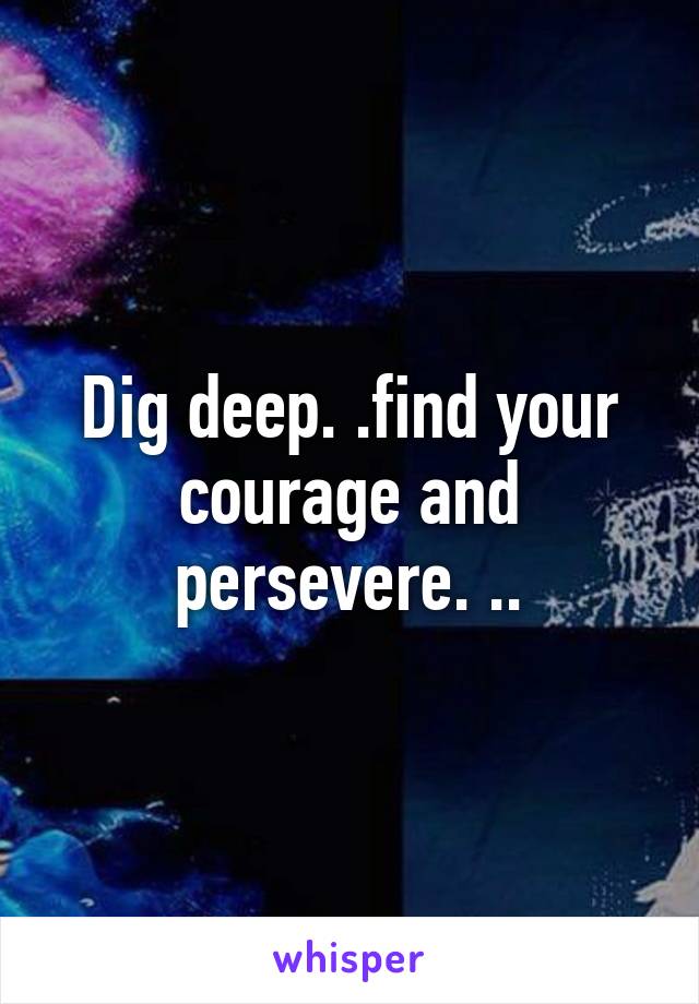 Dig deep. .find your courage and persevere. ..