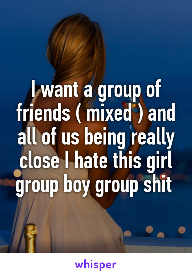 I want a group of friends ( mixed ) and all of us being really close I hate this girl group boy group shit 