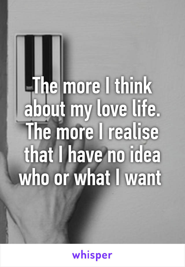 The more I think about my love life. The more I realise that I have no idea who or what I want 