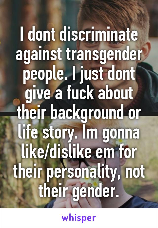 I dont discriminate against transgender people. I just dont give a fuck about their background or life story. Im gonna like/dislike em for their personality, not their gender.