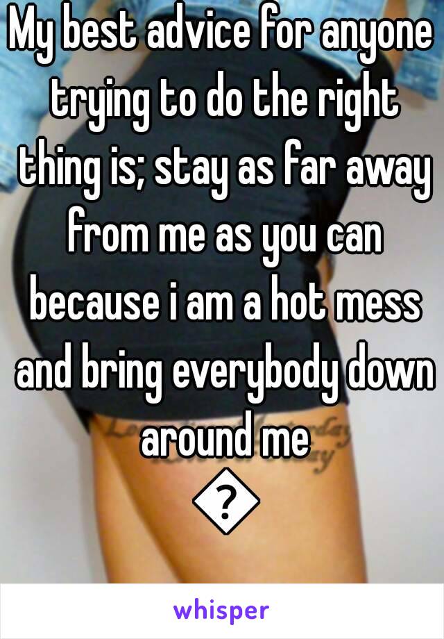 My best advice for anyone trying to do the right thing is; stay as far away from me as you can because i am a hot mess and bring everybody down around me 😕