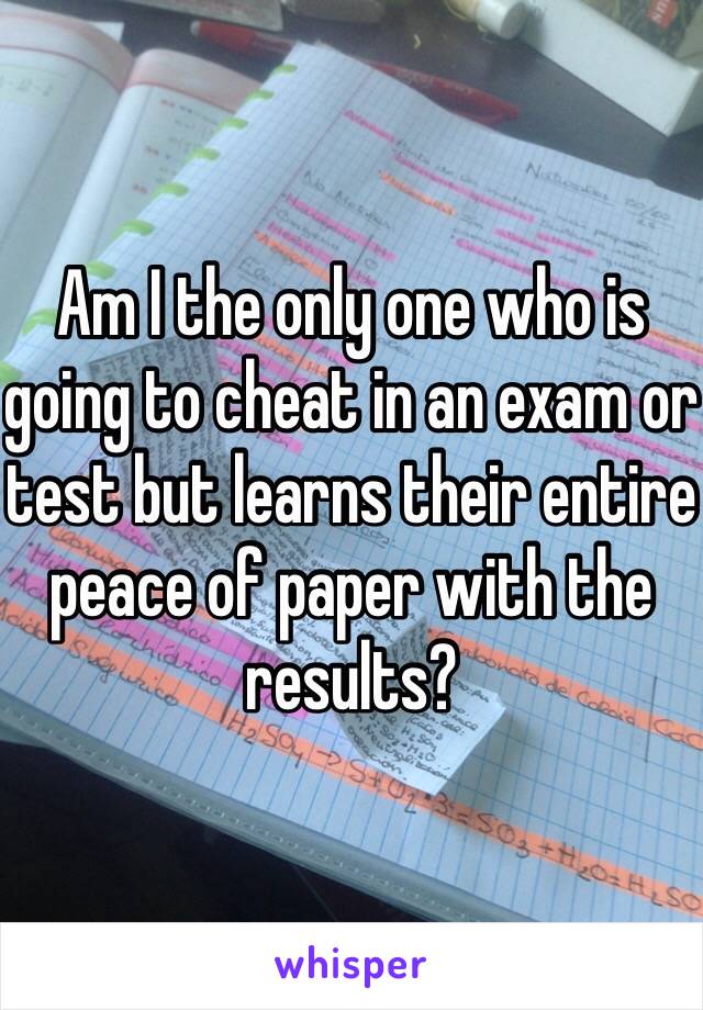 Am I the only one who is going to cheat in an exam or test but learns their entire peace of paper with the results?