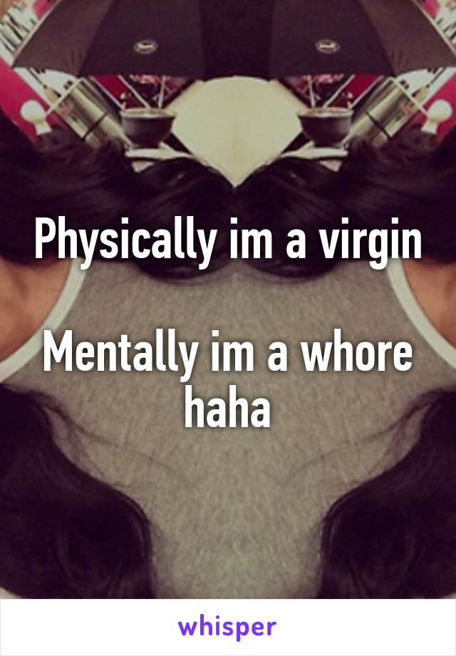 Physically im a virgin 
Mentally im a whore haha