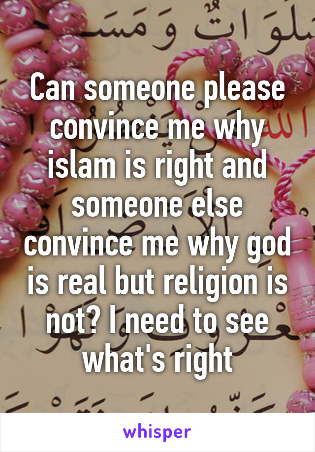 Can someone please convince me why islam is right and someone else convince me why god is real but religion is not? I need to see what's right