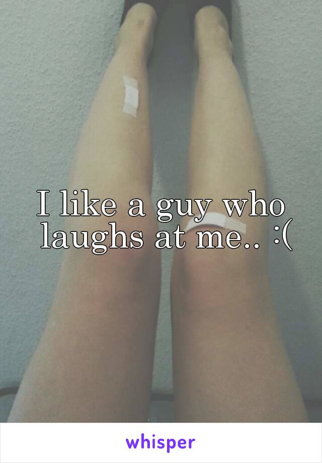 I like a guy who laughs at me.. :(