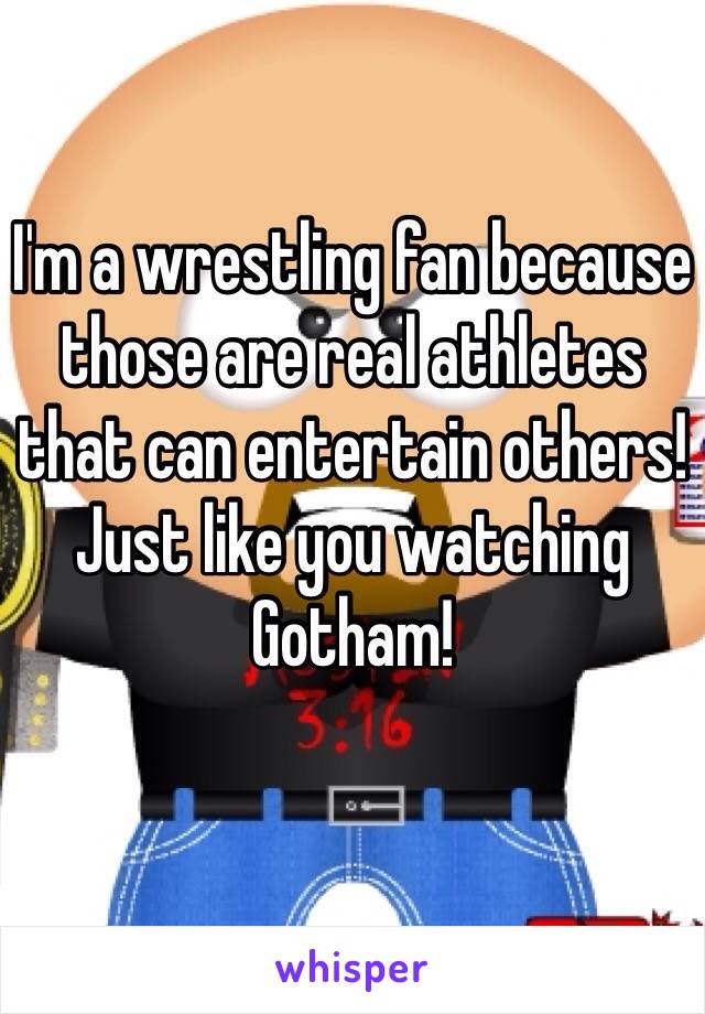 I'm a wrestling fan because those are real athletes that can entertain others! Just like you watching Gotham!
