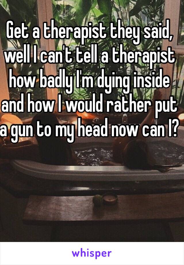 Get a therapist they said, well I can't tell a therapist how badly I'm dying inside and how I would rather put a gun to my head now can I?