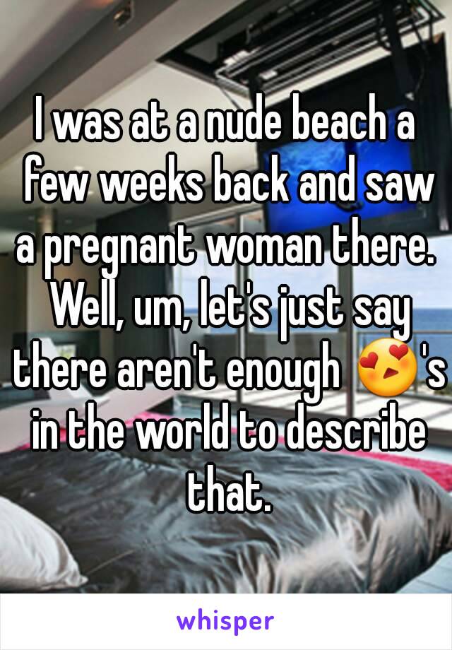 I was at a nude beach a few weeks back and saw a pregnant woman there.  Well, um, let's just say there aren't enough 😍's in the world to describe that.