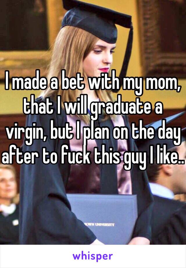 I made a bet with my mom, that I will graduate a virgin, but I plan on the day after to fuck this guy I like..