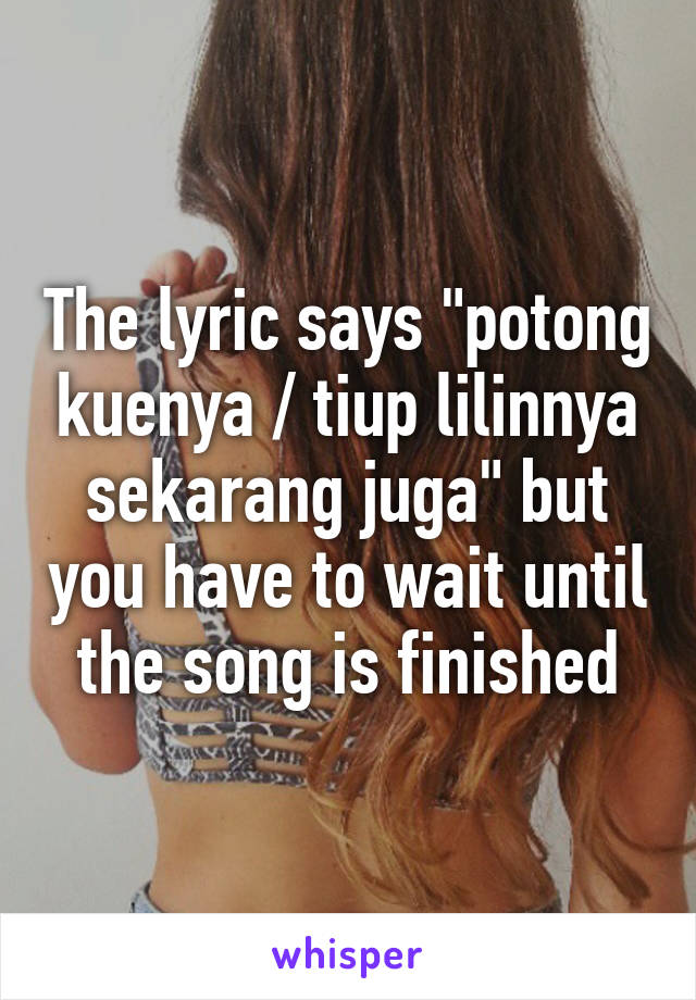 The lyric says "potong kuenya / tiup lilinnya sekarang juga" but you have to wait until the song is finished