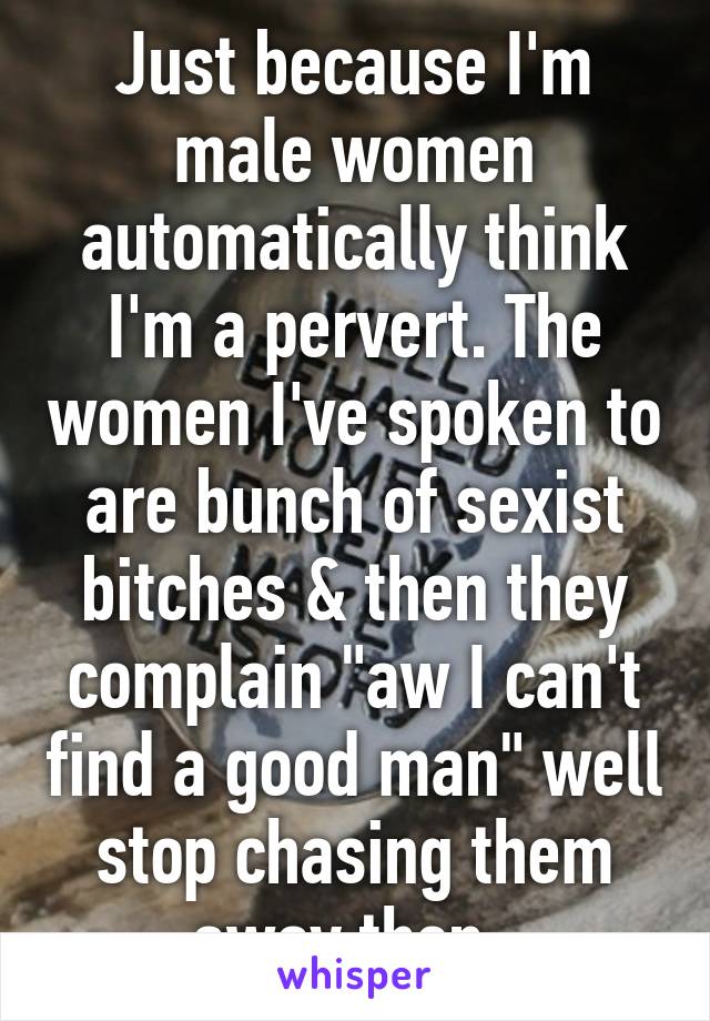 Just because I'm male women automatically think I'm a pervert. The women I've spoken to are bunch of sexist bitches & then they complain "aw I can't find a good man" well stop chasing them away then  