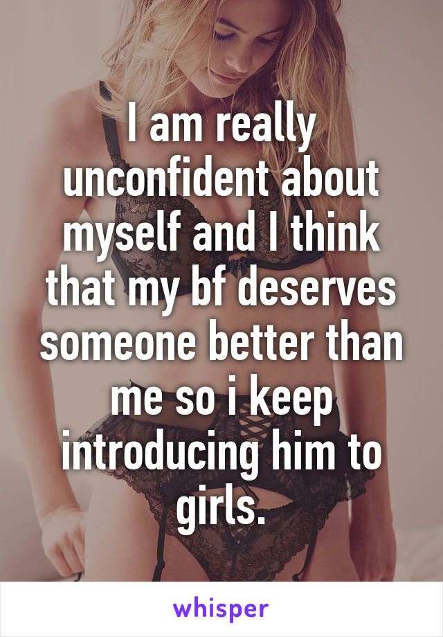 I am really unconfident about myself and I think that my bf deserves someone better than me so i keep introducing him to girls.